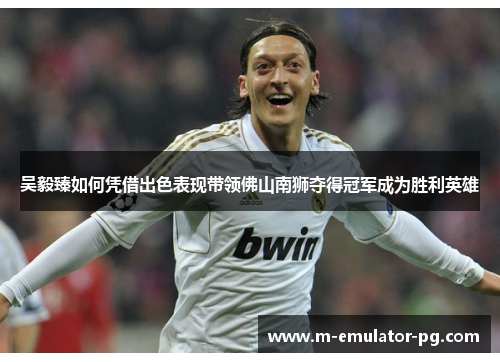 吴毅臻如何凭借出色表现带领佛山南狮夺得冠军成为胜利英雄 吴毅臻如何凭借出色表现带领佛山南狮夺得冠军成为胜利英雄