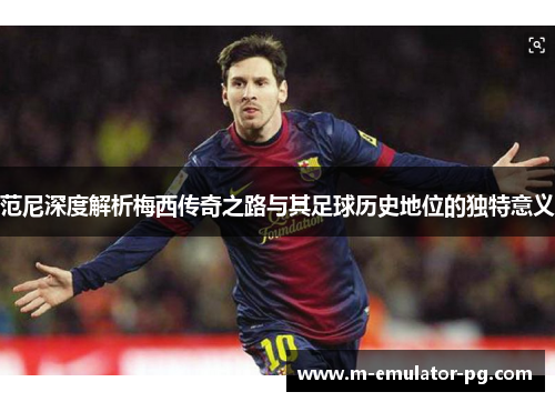 范尼深度解析梅西传奇之路与其足球历史地位的独特意义 范尼深度解析梅西传奇之路与其足球历史地位的独特意义