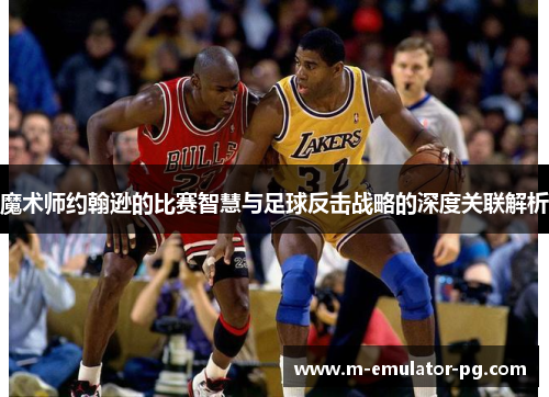魔术师约翰逊的比赛智慧与足球反击战略的深度关联解析 魔术师约翰逊的比赛智慧与足球反击战略的深度关联解析