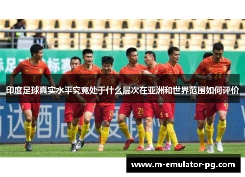 印度足球真实水平究竟处于什么层次在亚洲和世界范围如何评价 印度足球真实水平究竟处于什么层次在亚洲和世界范围如何评价