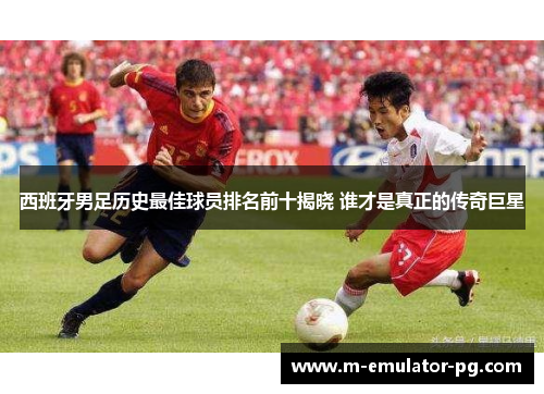 西班牙男足历史最佳球员排名前十揭晓 谁才是真正的传奇巨星 西班牙男足历史最佳球员排名前十揭晓 谁才是真正的传奇巨星