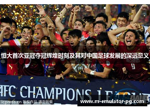 恒大首次亚冠夺冠辉煌时刻及其对中国足球发展的深远意义 恒大首次亚冠夺冠辉煌时刻及其对中国足球发展的深远意义