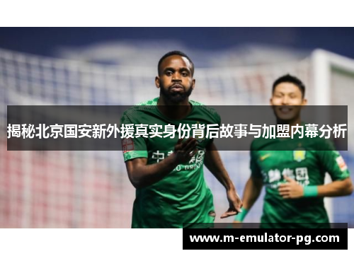 揭秘北京国安新外援真实身份背后故事与加盟内幕分析 揭秘北京国安新外援真实身份背后故事与加盟内幕分析