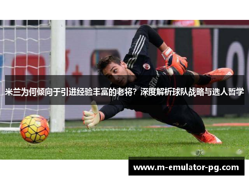 米兰为何倾向于引进经验丰富的老将？深度解析球队战略与选人哲学
