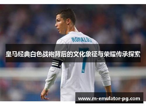 皇马经典白色战袍背后的文化象征与荣耀传承探索 皇马经典白色战袍背后的文化象征与荣耀传承探索