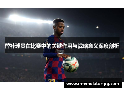 替补球员在比赛中的关键作用与战略意义深度剖析 替补球员在比赛中的关键作用与战略意义深度剖析