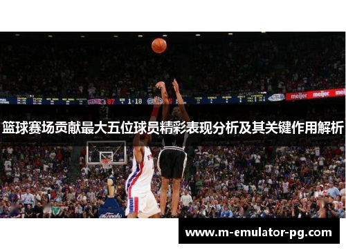 篮球赛场贡献最大五位球员精彩表现分析及其关键作用解析 篮球赛场贡献最大五位球员精彩表现分析及其关键作用解析
