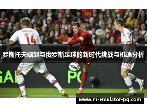 罗斯托夫崛起与俄罗斯足球的新时代挑战与机遇分析 罗斯托夫崛起与俄罗斯足球的新时代挑战与机遇分析