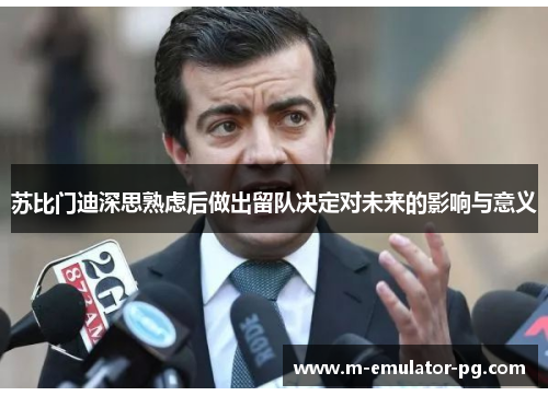 苏比门迪深思熟虑后做出留队决定对未来的影响与意义 苏比门迪深思熟虑后做出留队决定对未来的影响与意义