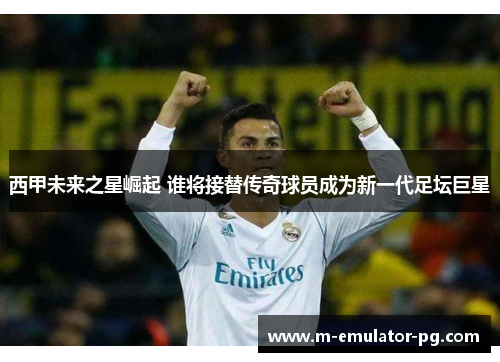 西甲未来之星崛起 谁将接替传奇球员成为新一代足坛巨星 西甲未来之星崛起 谁将接替传奇球员成为新一代足坛巨星