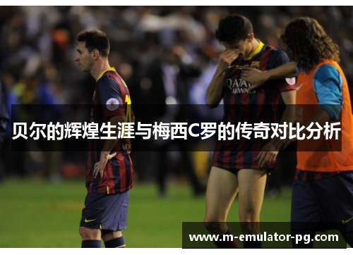 贝尔的辉煌生涯与梅西C罗的传奇对比分析 贝尔的辉煌生涯与梅西C罗的传奇对比分析