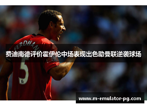 费迪南德评价霍伊伦中场表现出色助曼联逆袭球场 费迪南德评价霍伊伦中场表现出色助曼联逆袭球场