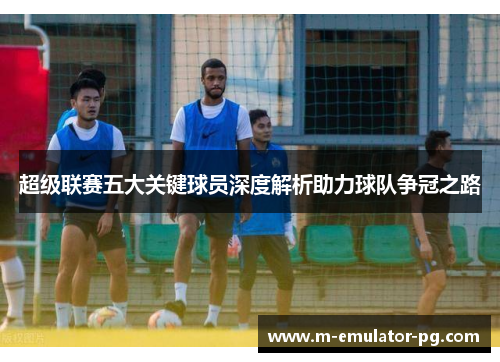 超级联赛五大关键球员深度解析助力球队争冠之路 超级联赛五大关键球员深度解析助力球队争冠之路