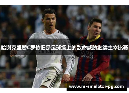 哈谢克盛赞C罗依旧是足球场上的致命威胁继续主宰比赛 哈谢克盛赞C罗依旧是足球场上的致命威胁继续主宰比赛