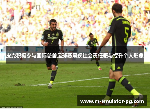 皮克积极参与国际慈善足球赛展现社会责任感与提升个人形象