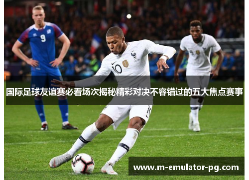 国际足球友谊赛必看场次揭秘精彩对决不容错过的五大焦点赛事