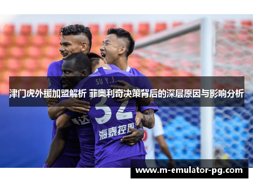 津门虎外援加盟解析 菲奥利奇决策背后的深层原因与影响分析