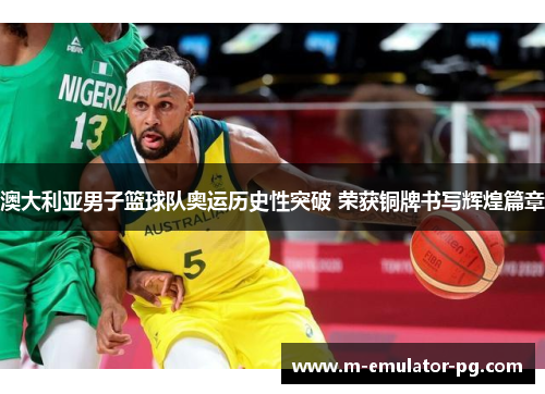 澳大利亚男子篮球队奥运历史性突破 荣获铜牌书写辉煌篇章