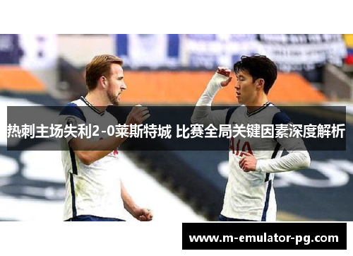 热刺主场失利2-0莱斯特城 比赛全局关键因素深度解析