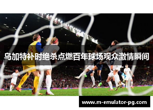 乌加特补时绝杀点燃百年球场观众激情瞬间