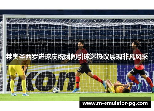 莱奥圣西罗进球庆祝瞬间引球迷热议展现非凡风采