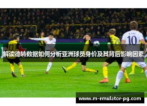 解读德转数据如何分析亚洲球员身价及其背后影响因素