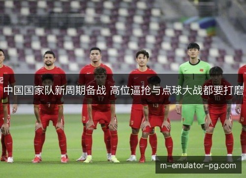 中国国家队新周期备战 高位逼抢与点球大战都要打磨 中国国家队新周期备战 高位逼抢与点球大战都要打磨